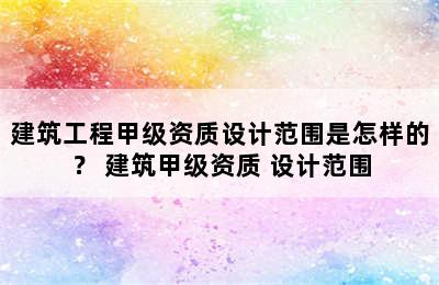 建筑工程甲级资质设计范围是怎样的？ 建筑甲级资质 设计范围